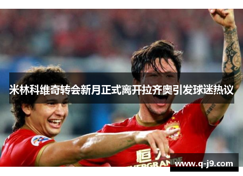 米林科维奇转会新月正式离开拉齐奥引发球迷热议