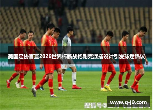 美国足协官宣2026世界杯新战袍耐克混搭设计引发球迷热议